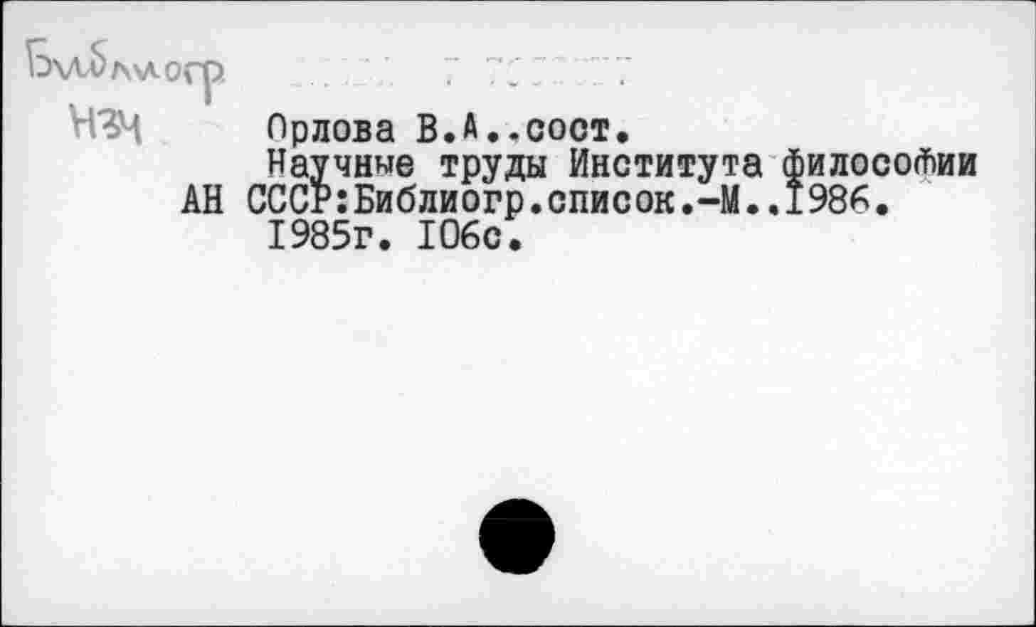 ﻿Ь\лЬл\логр	7 77 Г "77
ЧЗМ Орлова В.А..СОСТ,
Научные труды Института философии АН СССР:Библиогр.список.-М..1986.
1985г. 106с.